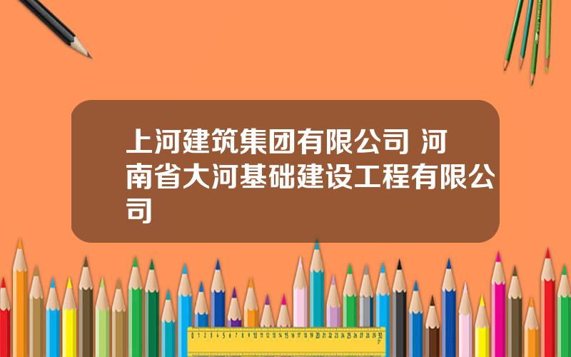 上河建筑集团有限公司 河南省大河基础建设工程有限公司